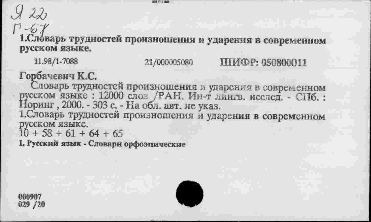 ﻿1 .Словарь трудностей произношения и ударения в современном русском языке.
11.98/1-7088	21/000*305080 ШИФР: 050800011
Горбачевич К.С.
Словарь трудностей произношения и ударения в современном русском языке : 12000 слов /РАН. Ин-т лингв, исслед. - СПб. : Норинг, 2000. - 303 а - На обл. авт. не указ.
1.Словарь трудностей произношения и ударения в современном русском языке.
10 + 58 + 61 + 64 + 65
1. Русский язык - Словари орфоэпические
000907
029 /2(